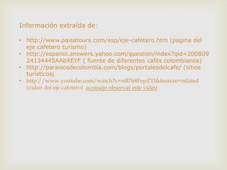 Información extraída de:

• http://www.paisatours.com/esp/eje-cafetero.htm (pagina del
  eje cafetero turismo)
• http://espanol.answers.yahoo.com/question/index?qid=200809
  24134445AAbXEYF ( fuente de diferentes cafés colombianos)
• http://paraisosdecolombia.com/blogs/portalesdelcafe/ (sitios
  turísticos)
• http://www.youtube.com/watch?v=nB7h8FepZTI&feature=related
  (video del eje cafetero) aconsejo observar este video
 
