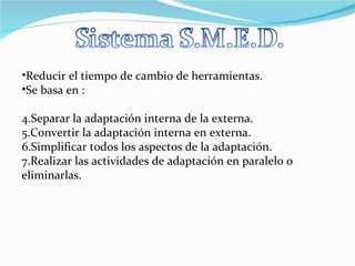 Reducir el tiempo de cambio de herramientas. Se basa en : Separar la adaptación interna de la externa. Convertir la adaptación interna en externa. Simplificar todos los aspectos de la adaptación. Realizar las actividades de adaptación en paralelo o eliminarlas. 