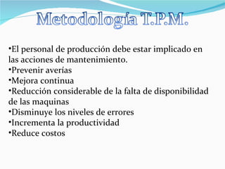 El personal de producción debe estar implicado en las acciones de mantenimiento. Prevenir averías  Mejora continua  Reducción considerable de la falta de disponibilidad de las maquinas  Disminuye los niveles de errores  Incrementa la productividad Reduce costos 