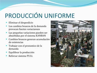 PRODUCCIÓN UNIFORME Eliminar el desperdicio Los cambios bruscos de la demanda  provocan fuertes variaciaones Las pequeñas variaciones pueden ser absorbidas por el sistema KANBAN Cambios bruscos generan acumulación de existencias  Trabajar con el pronostico de la demanda  Equilibrar la producción Reforzar sistema PULL  