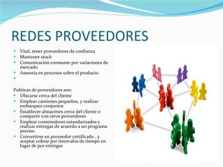REDES PROVEEDORES Vital, tener proveedores de confianza Mantener stock Comunicación constante por variaciones de mercado Asesoría en procesos sobre el producto Políticas de proveedores son: Ubicarse cerca del cliente Emplear camiones pequeños, y realizar embarques conjuntos Establecer almacenes cerca del cliente o compartir con otros proveedores Emplear contenedores estandarizados y realizar entregas de acuerdo a un programa preciso Convertirse en proveedor certificado , y aceptar cobrar por intervalos de tiempo en lugar de por entregas  