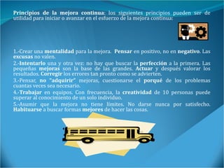 Principios de la mejora continua : los siguientes principios pueden ser de utilidad para iniciar o avanzar en el esfuerzo de la mejora continua: 1.-Crear una  mentalidad  para la mejora.  Pensar  en positivo, no en  negativo . Las  excusas  no valen.  2.- Intentarlo  una y otra vez: no hay que buscar la  perfección  a la primera. Las pequeñas  mejoras  son la base de las grandes.  Actuar  y después valorar los resultados.  Corregir  los errores tan pronto como se advierten.  3.-Pensar,  no “adquirir”  mejoras, cuestionarse el  porqué  de los problemas cuantas veces sea necesario.  4.- Trabajar  en equipos. Con frecuencia, la  creatividad  de 10 personas puede superar al conocimiento de un solo individuo.  5.-Asumir que la mejora no tiene límites. No darse nunca por satisfecho.  Habituarse  a buscar formas  mejores  de hacer las cosas. 
