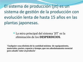 La mira principal del sistema ¨JIT¨ es la eliminación de los  DESPERDICIOS . ¨Cualquier cosa distinta de la cantidad mínima  de equipamiento, materiales, partes, espacio y tiempo, que sea absolutamente esencial para añadir valor al producto¨ 