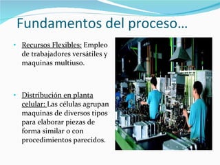 Fundamentos del proceso… Recursos Flexibles:  Empleo de trabajadores versátiles y maquinas multiuso. Distribución en planta celular:  Las células agrupan maquinas de diversos tipos para elaborar piezas de forma similar o con procedimientos parecidos. 