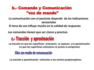La comunicación con el paciente depende de las indicaciones
sensoriales
El tono de voz influye mucho en la calidad de respuesta
Los comandos tienen que ser claros y precisos
La tracción en que las superficies articulares se separan y la aproximación
en que las superficies articulares se juntan ó comprimen
La tracción y aproximación estimulan a los centros propioceptivos
 