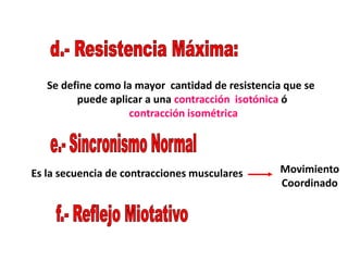Se define como la mayor cantidad de resistencia que se
puede aplicar a una contracción isotónica ó
contracción isométrica
Es la secuencia de contracciones musculares Movimiento
Coordinado
 