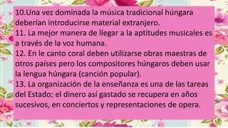 10.Una vez dominada la música tradicional húngara
deberían introducirse material extranjero.
11. La mejor manera de llegar a la aptitudes musicales es
a través de la voz humana.
12. En le canto coral deben utilizarse obras maestras de
otros países pero los compositores húngaros deben usar
la lengua húngara (canción popular).
13. La organización de la enseñanza es una de las tareas
del Estado; el dinero así gastado se recupera en años
sucesivos, en conciertos y representaciones de opera.
 