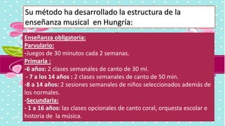 Enseñanza obligatoria:
Parvulario:
-Juegos de 30 minutos cada 2 semanas.
Primaria :
-6 años: 2 clases semanales de canto de 30 mi.
- 7 a los 14 años : 2 clases semanales de canto de 50 min.
-8 a 14 años: 2 sesiones semanales de niños seleccionados además de
los normales.
-Secundaria:
- 1 a 16 años: las clases opcionales de canto coral, orquesta escolar e
historia de la música.
Su método ha desarrollado la estructura de la
enseñanza musical en Hungría:
 