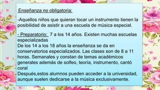 Enseñanza no obligatoria:
-Aquellos niños que quieran tocar un instrumento tienen la
posibilidad de asistir a una escuela de música especial.
- Preparatorio: 7 a los 14 años. Existen muchas escuelas
especializadas
De los 14 a los 18 años la enseñanza se da en
conservatorios especializados. Las clases son de 8 a 11
horas. Semanales y constan de temas académicos
generales además de solfeo, teoría, instrumento, cantó
coral
Después,estos alumnos pueden acceder a la universidad,
aunque suelen dedicarse a la música exclusivamente.
 