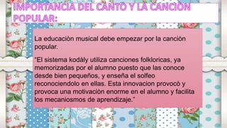 La educaciòn musical debe empezar por la canciòn
popular.
“El sistema kodàly utiliza canciones folkloricas, ya
memorizadas por el alumno puesto que las conoce
desde bien pequeños, y enseña el solfeo
reconociendolo en ellas. Esta innovacion provocò y
provoca una motivaciòn enorme en el alumno y facilita
los mecaniosmos de aprendizaje.”
 