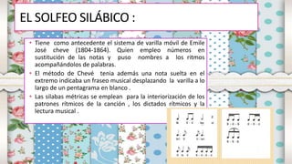 EL SOLFEO SILÁBICO :
• Tiene como antecedente el sistema de varilla móvil de Emile
José cheve (1804-1864). Quien empleo números en
sustitución de las notas y puso nombres a los ritmos
acompañándolos de palabras.
• El método de Chevé tenia además una nota suelta en el
extremo indicaba un fraseo musical desplazando la varilla a lo
largo de un pentagrama en blanco .
• Las silabas métricas se emplean para la interiorización de los
patrones rítmicos de la canción , los dictados rítmicos y la
lectura musical .
 