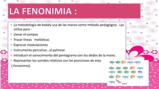 • La metodología de kodaly usa de las manos como método pedagógico . Las
utiliza para :
• Llevar el compas
• Trazar líneas melódicas
• Expresar modulaciones
• Instrumento percutivo , al palmear.
• Introducir el conocimiento del pentagrama con los dedos de la mano .
• Representar los sonidos relativos con las posiciones de esta
( Fenonimia).
 