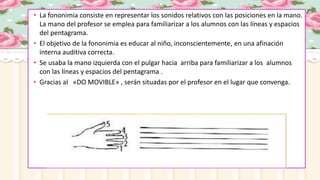 • La fononimia consiste en representar los sonidos relativos con las posiciones en la mano.
La mano del profesor se emplea para familiarizar a los alumnos con las líneas y espacios
del pentagrama.
• El objetivo de la fononimia es educar al niño, inconscientemente, en una afinación
interna auditiva correcta.
• Se usaba la mano izquierda con el pulgar hacia arriba para familiarizar a los alumnos
con las líneas y espacios del pentagrama .
• Gracias al «DO MOVIBLE» , serán situadas por el profesor en el lugar que convenga.
 