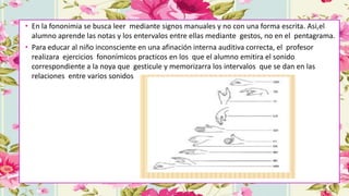 • En la fononimia se busca leer mediante signos manuales y no con una forma escrita. Asi,el
alumno aprende las notas y los entervalos entre ellas mediante gestos, no en el pentagrama.
• Para educar al niño inconsciente en una afinación interna auditiva correcta, el profesor
realizara ejercicios fononímicos practicos en los que el alumno emitira el sonido
correspondiente a la noya que gesticule y memorizarra los intervalos que se dan en las
relaciones entre varios sonidos
 
