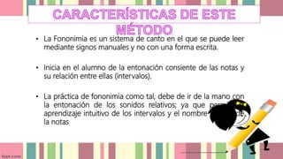 • La Fononimia es un sistema de canto en el que se puede leer
mediante signos manuales y no con una forma escrita.
• Inicia en el alumno de la entonación consiente de las notas y
su relación entre ellas (intervalos).
• La práctica de fononimia como tal, debe de ir de la mano con
la entonación de los sonidos relativos; ya que permite el
aprendizaje intuitivo de los intervalos y el nombre relativo de
la notas
 