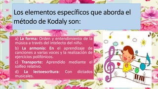 Los elementos específicos que aborda el
método de Kodaly son:
• a) La forma: Orden y entendimiento de la
música a través del intelecto del niño.
• b) La armonía: En el aprendizaje de
canciones a varias voces y la realización de
ejercicios polifónicos.
• c) Transporte: Aprendido mediante el
solfeo relativo.
• d) La lectoescritura: Con dictados
musicales.
 