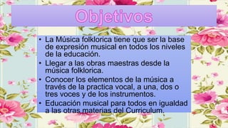 • La Música folklorica tiene que ser la base
de expresión musical en todos los niveles
de la educación.
• Llegar a las obras maestras desde la
música folklorica.
• Conocer los elementos de la música a
través de la practica vocal, a una, dos o
tres voces y de los instrumentos.
• Educación musical para todos en igualdad
a las otras materias del Curriculum.
 
