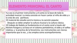 •La voz es el primer instrumento y el canto es la base de toda la
actividad musical. La meta consiste en hacer cantar al niño de oído y a
la vista de una partitura.
•El material de estudio será la música y la canción popular.
Después se debe ampliar la cultura musical a la cultura clásica.
•El trabajo de Kodaly se fundamenta en el canto coral a través del
folclore húngaro y se basa en el sistema pentatónico, el oído y el solfeo
relativo, y la practica de la fonominia. Los instrumentos son menos
importante que la voz , y los emplea como acompañamiento.
 