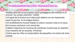 •Koldaly describe las principales líneas pedagógicas del método en el
articulo “las corales infantiles” (1929).
1.El papel de la música en la educación debería ser tan importante
como lo que fue en la antigua Grecia.
2.El analfabetismo musical impide la cultura musical y esta es la causa
de la escasa asistencia a los conciertos.
3.Deben mejorarse los recursos de enseñanza musical que se imparten
a los maestros de las escuelas. Primarias.
4.Evitar que los niños se acostumbren de pequeños a la música de mala
calidad.
 