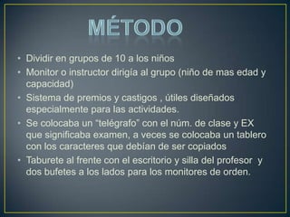 • Dividir en grupos de 10 a los niños
• Monitor o instructor dirigía al grupo (niño de mas edad y
  capacidad)
• Sistema de premios y castigos , útiles diseñados
  especialmente para las actividades.
• Se colocaba un “telégrafo” con el núm. de clase y EX
  que significaba examen, a veces se colocaba un tablero
  con los caracteres que debían de ser copiados
• Taburete al frente con el escritorio y silla del profesor y
  dos bufetes a los lados para los monitores de orden.
 