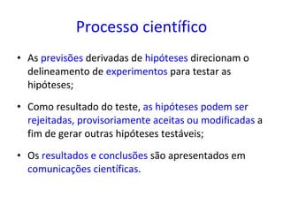 Processo científico As  previsões  derivadas de  hipóteses  direcionam o delineamento de  experimentos  para testar as hipóteses;   Como resultado do teste,  as hipóteses podem ser rejeitadas, provisoriamente aceitas ou modificadas  a fim de gerar outras hipóteses testáveis; Os  resultados e conclusões  são apresentados em  comunicações científicas . 