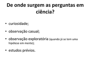 De onde surgem as perguntas em ciência? curiosidade; observação casual; observação exploratória  (quando já se tem uma hipótese em mente); estudos prévios. 