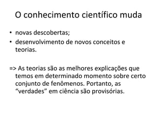 O conhecimento científico muda novas descobertas; desenvolvimento de novos conceitos e teorias. => As teorias são as melhores explicações que temos em determinado momento sobre certo conjunto de fenômenos. Portanto, as “verdades” em ciência são provisórias. 