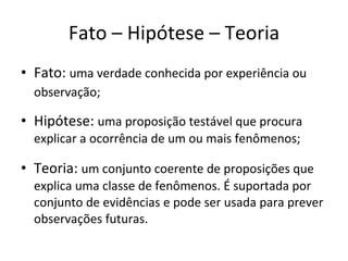 Fato – Hipótese – Teoria Fato:  uma verdade conhecida por experiência ou observação;   Hipótese:  uma proposição testável que procura explicar a ocorrência de um ou mais fenômenos; Teoria:  um conjunto coerente de proposições que explica uma classe de fenômenos. É suportada por conjunto de evidências e pode ser usada para prever observações futuras. 