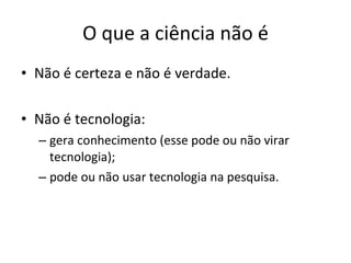 O que a ciência não é Não é certeza e não é verdade. Não é tecnologia: gera conhecimento (esse pode ou não virar tecnologia); pode ou não usar tecnologia na pesquisa. 