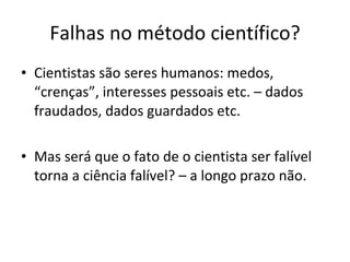 Falhas no método científico? Cientistas são seres humanos: medos, “crenças”, interesses pessoais etc. – dados fraudados, dados guardados etc. Mas será que o fato de o cientista ser falível torna a ciência falível? – a longo prazo não.  