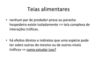 Teias alimentares nenhum par de predador-presa ou parasita-hospedeiro existe isoladamente => teia complexa de interações tróficas. há efeitos diretos e indiretos que uma espécie pode ter sobre outras do mesmo ou de outros níveis tróficos =>  como estudar isso? 