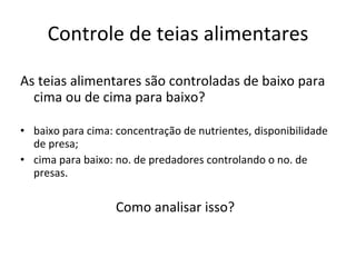 Controle de teias alimentares As teias alimentares são controladas de baixo para cima ou de cima para baixo? baixo para cima: concentração de nutrientes, disponibilidade de presa; cima para baixo: no. de predadores controlando o no. de presas. Como analisar isso?  