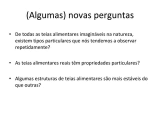 (Algumas) novas perguntas De todas as teias alimentares imagináveis na natureza, existem tipos particulares que nós tendemos a observar repetidamente? As teias alimentares reais têm propriedades particulares? Algumas estruturas de teias alimentares são mais estáveis do que outras? 