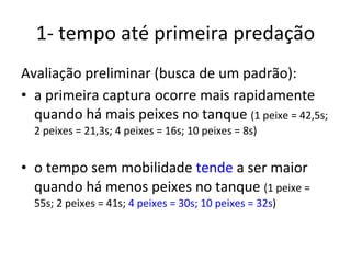 1- tempo até primeira predação Avaliação preliminar (busca de um padrão): a primeira captura ocorre mais rapidamente quando há mais peixes no tanque  (1 peixe = 42,5s; 2 peixes = 21,3s; 4 peixes = 16s; 10 peixes = 8s) o tempo sem mobilidade  tende  a ser maior quando há menos peixes no tanque  (1 peixe = 55s; 2 peixes = 41s;  4 peixes = 30s; 10 peixes = 32s ) 