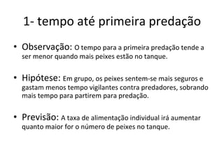 1- tempo até primeira predação Observação:  O tempo para a primeira predação tende a ser menor quando mais peixes estão no tanque. Hipótese:  Em grupo, os peixes sentem-se mais seguros e gastam menos tempo vigilantes contra predadores, sobrando mais tempo para partirem para predação. Previsão:  A taxa de alimentação individual irá aumentar quanto maior for o número de peixes no tanque. 