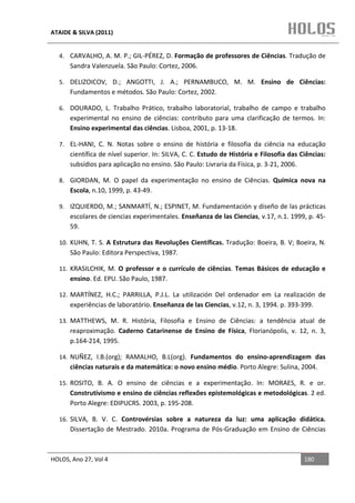 ATAIDE & SILVA (2011)


  4. CARVALHO, A. M. P.; GIL-PÉREZ, D. Formação de professores de Ciências. Tradução de
      Sandra Valenzuela. São Paulo: Cortez, 2006.

  5. DELIZOICOV, D.; ANGOTTI, J. A.; PERNAMBUCO, M. M. Ensino de Ciências:
      Fundamentos e métodos. São Paulo: Cortez, 2002.

  6. DOURADO, L. Trabalho Prático, trabalho laboratorial, trabalho de campo e trabalho
      experimental no ensino de ciências: contributo para uma clarificação de termos. In:
      Ensino experimental das ciências. Lisboa, 2001, p. 13-18.

  7. EL-HANI, C. N. Notas sobre o ensino de história e filosofia da ciência na educação
      científica de nível superior. In: SILVA, C. C. Estudo de História e Filosofia das Ciências:
      subsídios para aplicação no ensino. São Paulo: Livraria da Física, p. 3-21, 2006.

  8. GIORDAN, M. O papel da experimentação no ensino de Ciências. Química nova na
      Escola, n.10, 1999, p. 43-49.

  9. IZQUIERDO, M.; SANMARTÍ, N.; ESPINET, M. Fundamentación y diseño de las prácticas
      escolares de ciencias experimentales. Enseñanza de las Ciencias, v.17, n.1. 1999, p. 45-
      59.

  10. KUHN, T. S. A Estrutura das Revoluções Científicas. Tradução: Boeira, B. V; Boeira, N.
      São Paulo: Editora Perspectiva, 1987.

  11. KRASILCHIK, M. O professor e o currículo de ciências. Temas Básicos de educação e
      ensino. Ed. EPU. São Paulo, 1987.

  12. MARTÍNEZ, H.C.; PARRILLA, P.J.L. La utilización Del ordenador em La realización de
      experiências de laboratório. Enseñanza de las Ciencias, v.12, n. 3, 1994. p. 393-399.

  13. MATTHEWS, M. R. História, Filosofia e Ensino de Ciências: a tendência atual de
      reaproximação. Caderno Catarinense de Ensino de Física, Florianópolis, v. 12, n. 3,
      p.164-214, 1995.

  14. NUÑEZ, I.B.(org); RAMALHO, B.L(org). Fundamentos do ensino-aprendizagem das
      ciências naturais e da matemática: o novo ensino médio. Porto Alegre: Sulina, 2004.

  15. ROSITO, B. A. O ensino de ciências e a experimentação. In: MORAES, R. e or.
      Construtivismo e ensino de ciências reflexões epistemológicas e metodológicas. 2 ed.
      Porto Alegre: EDIPUCRS. 2003, p. 195-208.

  16. SILVA, B. V. C. Controvérsias sobre a natureza da luz: uma aplicação didática.
      Dissertação de Mestrado. 2010a. Programa de Pós-Graduação em Ensino de Ciências



HOLOS, Ano 27, Vol 4                                                                     180
 