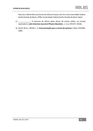 ATAIDE & SILVA (2011)


      Naturais e Matemática do Centro de Ciências Exatas e da Terra da Universidade Federal
      do Rio Grande do Norte, UFRN, Universidade Federal do Rio Grande do Norte, Natal.

  17. _____________. A natureza da ciência pelos alunos do ensino médio: um estudo
      exploratório. Latin American Journal of Physics Education., v. 4, p. 670-677, 2010b.

  18. SILVA, M.G.L.; NEVES, L. S. Instrumentação para o ensino de química I. Natal: EDUFRN,
      2006.




HOLOS, Ano 27, Vol 4                                                                  181
 