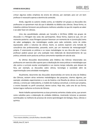 ATAIDE & SILVA (2011)


criticar algumas visões simplistas do ensino de ciências, por exemplo: para ser um bom
professor é necessário apenas o domínio do conteúdo.

       Ainda, segundo os autores citados acima, ao trabalhar em grupos as discussões dos
professores se aproximam mais do que é debatido na didática das ciências. Dessa forma, os
trabalhos coletivos fornecem aos professores melhores subsídios no que diz respeito ao saber
e ao saber fazer em ciências.

       Uma das possibilidades adotada por Carvalho e Gil-Pérez (2006) nos grupos de
discussão é a filmagem das aulas dos participantes. Dessa forma, espera-se que, em um
momento posterior, essas filmagens possam favorecer um momento de re (construção) tanto
do saber pedagógico, das metodologias usadas para cada conteúdo, como de visões
equivocadas sobre a natureza da ciência. Assim, os autores esperam uma tomada de
consciência dos professorandos, passando, assim, por um momento de metacognização2
própria. É vivenciando as práticas e as novas metodologias no seu dia-a-dia que o futuro
professor poderá passar por uma avaliação mais elaborada do desenvolvimento de sua
prática, evitando assim posturas acríticas comumente repetidas em sala de aula.

       As últimas discussões desenvolvidas pela Didática das Ciências relacionadas aos
professores em exercício dão suporte para a idealização de novas práticas e metodologias que
vão contra o currículo escolar enciclopédico e ao mesmo tempo reduzido, pois deixam de
fora, por exemplo, as discussões sobre ciência, tecnologia e sociedade além da
experimentação como atividade investigativa.

       Atualmente, decorrente das discussões desenvolvidas em torno da área da Didática
das Ciências, existem várias vertentes metodológicas das pesquisas, citemos algumas, por
exemplo: atividades experimentais e o uso da história e da filosofia da ciência no ensino de
ciências, o ensino por redescoberta, o modelo de mudança conceitual, o ensino por projetos,
o ensino baseado no perfil conceitual, dentre outras. Hoje elas, cada uma de sua forma,
tentam lograr melhorias no Ensino de Ciências.

       Neste trabalho apresentaremos as duas primeiras vertentes citadas acima, que servem
como subsídios para a elaboração de unidades didáticas, mostrando inclusive as possíveis
contribuições na melhoria do processo de ensino-aprendizagem de biologia, física, ciências e
química.




2
    Para maiores detalhes, consulte Nuñez e Ramalho (2004).


HOLOS, Ano 27, Vol 4                                                                174
 