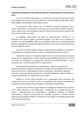 ATAIDE & SILVA (2011)


ATIVIDADES EXPERIMENTAIS NO ENSINO DE CIÊNCIAS: POSSIBILIDADES DE USO EM SALA DE
AULA
       O uso de atividades experimentais no currículo tem sido foco de grandes discussões
entre profissionais do ensino de ciências, dentre eles: Giordan (1999), Dourado (2001), Silva e
Neves (2006), Caamaño (2007), Ataide (2010) e outros.

       Os documentos oficiais, dentre eles: os Parâmetros Curriculares Nacionais para o
ensino médio (PCN) e as Orientações Curriculares para o Ensino Médio (OCEM), destacam o
uso de experimentos como estratégia de abordar diversos temas por fazerem parte da vida,
da escola e do cotidiano de todos.

       As atividades experimentais não devem ser exclusivamente realizadas em um
laboratório com roteiros seguidos nos mínimos detalhes e sim, partir de um problema ou
questão a ser respondida (BRASIL, 2002, p.71). As OCEM sinalizam que a experimentação não
garante a produção de conhecimentos significativamente, mas é uma importante ferramenta
para construção do mesmo.

       De acordo com Rosito (2003), o papel da experimentação possibilita aos estudantes a
aproximação com o trabalho científico e melhora a relação entre professores e alunos.

      Enfatizamos ainda que a realização de experimentos na escola não atende as mesmas
funções que as realizadas pelos cientistas, porque possuem objetivos diferentes; como forma
de auxiliar nas orientações dos experimentos, Izquierdo et al (1999) defendem o uso de
perguntas como: ‘O que está sendo feito?’e ‘O que ocorreu?’.

       No momento da realização do seu planejamento, o professor deve pensar nas
possíveis respostas que explicam os fenômenos envolvidos. Para as atividades experimentais
no ensino de ciências, a interpretação de dados ou fenômenos, elaboração de hipóteses,
manuseio e instrumentação de equipamentos, resolução de problemas, análise de dados e a
argumentação favorecem a relação entre teoria e prática.

       Martínez e Parrilla (1994) defendem que a aprendizagem deve contemplar três
componentes, são eles: conteúdos conceituais, procedimentos da resolução de problemas e
aquisição dos objetivos gerais de aprendizagem na realização de experimentos.

        Tomando como referência a aprendizagem na realização de experimentos, os autores,
acima citados, destacam a contribuição para a modificação das concepções prévias dos
alunos: o desenvolvimento de procedimentos e habilidades específicas da atividade
experimental, o reforço da compreensão dos conteúdos conceituais, o estímulo atitudes
positivas sobre atividades científicas e o contato com a tecnologia em situações parecidas com
as de um processo produtivo.


HOLOS, Ano 27, Vol 4                                                                   175
 