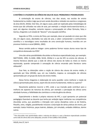 ATAIDE & SILVA (2011)


A HISTÓRIA E A FILOSOFIA DA CIÊNCIA NA SALA DE AULA: PROBLEMAS E POSSIBILIDADES
        A contestação do ensino de ciências, nos dias atuais, nas escolas de ensino
fundamental ou médio é algo que já vem sendo discutido e relatado nos eventos e congressos
da área (SILVA, 2010a). Este fato, em alguns casos, pode ser explicado pelas metodologias de
ensino que são utilizadas nas salas de aula, por exemplo: a relação teoria-exercício-teoria, a
qual, em algumas situações, somente repassa a preocupação em afixar fórmulas, fatos e
teorias, chegando a um estado de “decorar” uma equação científica.

        Segundo os PCN, o ensino de física, por exemplo, deve ser pautado em eixos que não
são, em alguns casos, abordados nas salas de aula, a saber: compreender o conhecimento
científico e o tecnológico como resultados de uma construção humana, inseridos em um
processo histórico e social (BRASIL, 2002).

      Nesse sentido pode-se indagar: como podemos formar nossos alunos nesse tipo de
competência destacada nos PCN?

      Uma das várias possibilidades discutidas na literatura especializada (veja, por exemplo:
MATTHEWS, 1995; EL-HANI, 2006; SILVA, 2010a) é o uso da HFC no ensino de ciências. A
mesma literatura aborda que a visão de ciência dos alunos de todos os níveis se mostra
equivocada, quando comparada à concepção de ciência encarada pela literatura como
adequada 3.

      Esse fato, as distorções sobre a noção de ciência dos alunos do ensino médio, é
apontado por Silva (2010b), que, em seu trabalho, mapeou as concepções de ciências
apresentadas por um grupo de alunos do ensino médio.

        Dessa forma chegamos à elaboração de outra questão: como melhorar a noção de
ciência apresentada pelos alunos, sejam eles do ensino fundamental, médio ou superior?

       Novamente podemos recorrer a HFC, onde a sua inserção pode contribuir para a
melhoria de aspectos da natureza da ciência, por exemplo: a percepção da ciência como
atividade humana, a falibilidade dos cientistas e o mito do gênio da ciência.

        Especialmente e devido à própria natureza da HFC, a qual apresenta um potencial
pedagógico favorável ao docente que tenha por ambição lograr melhorias nas competências
discutidas acima, que possibilita a interação com outras disciplinas como as de história,
filosofia, artes, religião, possibilitando inclusive a (re)criação de várias práticas de ensino, por
exemplo: textos históricos, peças teatrais, debates, júri simulado, unidades didáticas, dentre
outras.

3
  Para discussões mais aprofundadas sobre a natureza da ciência e o que a literatura especializada considera
como visão de ciência dita como adequada, consulte: El-Hani (2006) e Silva (2010b).


HOLOS, Ano 27, Vol 4                                                                               177
 