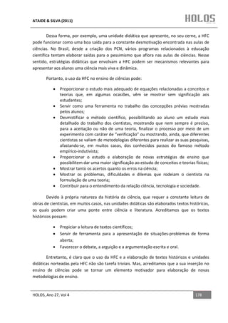 ATAIDE & SILVA (2011)


        Dessa forma, por exemplo, uma unidade didática que apresente, no seu cerne, a HFC
pode funcionar como uma boa saída para a constante desmotivação encontrada nas aulas de
ciências. No Brasil, desde a criação dos PCN, vários programas relacionados à educação
científica tentam elaborar saídas para o pessimismo que aflora nas aulas de ciências. Nesse
sentido, estratégias didáticas que envolvam a HFC podem ser mecanismos relevantes para
apresentar aos alunos uma ciência mais viva e dinâmica.

       Portanto, o uso da HFC no ensino de ciências pode:

           •   Proporcionar o estudo mais adequado de equações relacionadas a conceitos e
               teorias que, em algumas ocasiões, vêm se mostrar sem significação aos
               estudantes;
           •   Servir como uma ferramenta no trabalho das concepções prévias mostradas
               pelos alunos;
           •   Desmistificar o método científico, possibilitando ao aluno um estudo mais
               detalhado do trabalho dos cientistas, mostrando que nem sempre é preciso,
               para a aceitação ou não de uma teoria, finalizar o processo por meio de um
               experimento com caráter de “verificação” ou mostrando, ainda, que diferentes
               cientistas se valiam de metodologias diferentes para realizar as suas pesquisas,
               afastando-se, em muitos casos, dos conhecidos passos do famoso método
               empírico-indutivista;
           •   Proporcionar o estudo e elaboração de novas estratégias de ensino que
               possibilitem dar uma maior significação ao estudo de conceitos e teorias físicas;
           •   Mostrar tanto os acertos quanto os erros na ciência;
           •   Mostrar os problemas, dificuldades e dilemas que rodeiam o cientista na
               formulação de uma teoria;
           •   Contribuir para o entendimento da relação ciência, tecnologia e sociedade.

        Devido à própria natureza da história da ciência, que requer a constante leitura de
obras de cientistas, em muitos casos, nas unidades didáticas são elaborados textos históricos,
os quais podem criar uma ponte entre ciência e literatura. Acreditamos que os textos
históricos possam:

           •   Propiciar a leitura de textos científicos;
           •   Servir de ferramenta para a apresentação de situações-problemas de forma
               aberta;
           •   Favorecer o debate, a arguição e a argumentação escrita e oral.

       Entretanto, é claro que o uso da HFC e a elaboração de textos históricos e unidades
didáticas norteadas pela HFC não são tarefa triviais. Mas, acreditamos que a sua inserção no
ensino de ciências pode se tornar um elemento motivador para elaboração de novas
metodologias de ensino.


HOLOS, Ano 27, Vol 4                                                                    178
 