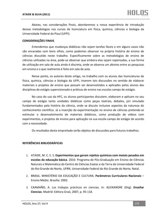 ATAIDE & SILVA (2011)


       Abaixo, nas considerações finais, abordaremos a nossa experiência de introdução
dessas metodologias nos cursos de licenciatura em física, química, ciências e biologia da
Universidade Federal do Piauí (UFPI).

CONSIDERAÇÕES FINAIS
        Entendemos que mudanças didáticas não sejam tarefas fáceis e em alguns casos não
são encaradas com bons olhos, como podemos observar na própria história do ensino de
ciências discutido neste trabalho. Especificamente sobre as metodologias de ensino de
ciências utilizadas na área, pode-se observar que embora elas sejam repensadas, a sua forma
de utilização em sala de aula ainda é discreta, onde se observa um abismo entre as pesquisas
em ensino e o que realmente é feito em sala de aula.

        Nesse ponto, os autores deste artigo, no trabalho com os alunos das licenciaturas de
física, química, ciências e biologia da UFPI, inserem tais discussões no sentido de elaborar
materiais e projetos de ensino que possam ser desenvolvidos e aplicados pelos alunos das
disciplinas de estágio supervisionado e práticas de ensino nas escolas campo de estágio.

       No caso do uso da HFC, os alunos participantes discutem, elaboram e aplicam no seu
campo de estágio tanto unidades didáticas como peças teatrais, debates, júri simulado
fundamentados pela história da ciência, onde se discute inclusive aspectos da natureza do
conhecimento científico. Já a inserção da experimentação no ensino de ciências pretende-se
estimular o desenvolvimento de materiais didáticos, como produção de vídeos com
experimentos, e projetos de ensino para aplicação na sua escola campo de estágio de acordo
com a necessidade.

       Os resultados desta empreitada serão objetos de discussões para futuros trabalhos.


REFERÊNCIAS BIBLIOGRÁFICAS


  1. ATAIDE, M. C. E. S. Experimentos que geram rejeitos químicos com metais pesados em
      escolas da educação básica. 2010. Programa de Pós-Graduação em Ensino de Ciências
      Naturais e Matemática do Centro de Ciências Exatas e da Terra da Universidade Federal
      do Rio Grande do Norte, UFRN, Universidade Federal do Rio Grande do Norte, Natal.

  2. BRASIL. MINISTÉRIO DA EDUCAÇÃO E CULTURA. Parâmetros Curriculares Nacionais –
      Ensino Médio. Brasília: 2002.

  3. CAAMAÑO, A. Los trabajos prácticos en ciencias. In: ALEIXANDRE (Org). Enseñar
      Ciencias. Madrid: Editora Graó, 2007, p. 95-118.


HOLOS, Ano 27, Vol 4                                                                 179
 