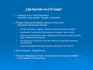 ¿Qué hacemos en el II Grupo? Iniciamos con un Plan Diagnóstico  (recortado, pespunteado, rasgado y coloreado). 2. Trabajo individual del Método Lesmes a través de la elaboración de diversas láminas: Formas I (recortado, rasgado, coloreado, trazado de líneas paralelas) ‏ Coordinación Viso-Motora (Conservación de cantidad, color y forma)  Dibujo sin Contorno (Freno motor, identificación de formas, tamaño, posición, color y afinación óculo-manual) ‏ Pre escritura en cuadrícula. (Inicio del conteo de la cuadrícula, atención y concentración) ‏ Lectura de imágenes (Derecha-izquierda, entonación y tono de voz) ‏ 3. Auto-evaluación. Respetómetro 4. Proyecto Pedagógico de Aula  (Continuación del trabajo con énfasis en los aspectos cognoscitivos). 
