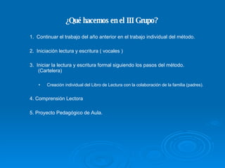 ¿Qué hacemos en el III Grupo? 1.  Continuar el trabajo del año anterior en el trabajo individual del método. 2.  Iniciación lectura y escritura ( vocales ) ‏ Creación individual del Libro de Lectura con la colaboración de la familia (padres). 4. Comprensión Lectora 3.  Iniciar la lectura y escritura formal siguiendo los pasos del método. (Cartelera) ‏ 5. Proyecto Pedagógico de Aula. 