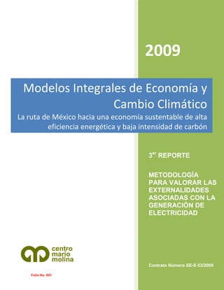 2009
Modelos Integrales de Economía y
Cambio Climático
La ruta de México hacia una economía sustentable de alta
eficiencia energética y baja intensidad de carbón

3er REPORTE
METODOLOGÍA
PARA VALORAR LAS
EXTERNALIDADES
ASOCIADAS CON LA
GENERACIÓN DE
ELECTRICIDAD

centro
mario
molina
Contrato Número SE-S 03/2009
Folio No. 001

 