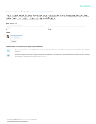 See discussions, stats, and author profiles for this publication at: https://www.researchgate.net/publication/329130323
«LA METODOLOGÍA DEL APRENDIZAJE-SERVICIO. APRENDER MEJORANDO EL
MUNDO»; UN LIBRO DE PEDRO M. URUÑUELA.
Article · November 2018
DOI: 10.25267/Rev_estud_socioestudios.2018.i6.20
CITATIONS
0
READS
3,738
1 author:
Some of the authors of this publication are also working on these related projects:
Respuestas educativas de la escuela infantil 0-3 ante la pandemia y el confinamiento. Creación de repertorio de casos para trabajar en aulas del Grado en Educación Infantil.
View project
Proyecto de Investigación del Programa de Excelencia denominado “Riesgo de fracaso y abandono escolar en Secundaria Obligatoria. Los contextos educativos, familiares y
socioculturales. Un estudio cualitativo”. (Código: SEJ 2664). View project
Aurora María Ruiz-Bejarano
Universidad de Cádiz
43 PUBLICATIONS 50 CITATIONS
SEE PROFILE
All content following this page was uploaded by Aurora María Ruiz-Bejarano on 22 November 2018.
The user has requested enhancement of the downloaded file.
 
