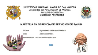 DOCENTE : Mg. GUTIERREZ CRESPO HUGO FLORENCIO
CURSO : SEMINARIO DE TESIS I
MAESTRANDO(A) : LIC. CANCHUMANYA ACOSTA PAOLA
2021
UNIVERSIDAD NACIONAL MAYOR DE SAN MARCOS
Universidad del Perú, DECANA DE AMÉRICA
FACULTAD DE MEDICINA
UNIDAD DE POSTGRADO
MAESTRIA EN GERENCIA DE SERVICIOS DE SALUD
 