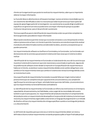 cliente conlaorganizaciónque posterioranalizaralosrequerimientos,saberque esimportante
obtenerlamayorinformación.
La lluviade ideases abiertaestase utilizaparainvestigar nuevosserviciosonecesidadesque no
son claramente identificadasesdeciresnecesarioque todaslaspersonasque hacenparte del
equipode apoyohaganparte de lainvestigación.Loscuestionariosse puede dirigiral público en
específicooengeneral conestose puede tenerunamayor informaciónporque se pueden
involucrarmáspersonas para el desarrollodel cuestionario
Técnicasespecíficasparala identificaciónde requerimientosestánnospermitencompletarlas
técnicasgenerales paraobtenermayorinformación
Observaciónestatécnicapermite revisarque noexistenomisionesounainterpretaciónerrónea
sobre el procesoestose hace si el cliente lopermite.Escenariosconestatécnicapermite analizar
el productoante determinadoseventosconsiderandolosdatos,accionesyexcepcionesque se
puedenpresentar.
Los requerimientosde software se clasificanenfuncionalesynofuncionales.Losfuncionalesson
declaracionesde losserviciosque proveeráel sistemaeste hace cosasque el sistemanodebe
realizar
Identificación de losrequerimientosnofuncionalesesladeclaraciónde unoode losserviciosque
muestrael sistemade lamaneraen que este reaccionaraa unaentrada enparticular,algunosde
losproblemasde software vienendesde laimpresiónenlaespecificaciónde requerimientosse
hablacon el cliente,se planteannuevosrequerimientosdebidoaeste cambioobligahacerunos
cambiosenlosrequerimientostiene que cambiarel sistemaeste retrasalaentregadebidoaesto
se incrementael costo.
Una especificaciónde requerimientosfuncionalesnopuede faltarporningúnmotivotodoel
procesotiene que sercompletoestoporsupuestotiene unaconsistenciayuna compleción
significaque losserviciosque se hayan solicitadotienenque estar definidos ylaconsistenciaes
que losrequerimientosnotienedefinicionescontradictoria
La identificaciónde losrequerimientosnofuncionalesse refierealasrestriccionesenel tiempola
capacidadde almacenamientoy lasfiabilidades,estassurgende lasnecesidadesdelusuario
tambiénesporel presupuesto,los requerimientosdel productoestosdicenel comportamiento
del productocomo unrequerimientode desempeñoenlaejecucióndel sistemaylamemoriaque
necesitaylosrequerimientos organizablesestostienenunlenguaje de programaciónounmétodo
de diseñoa utilizarylosrequerimientosde entregaespecificancuandoeslaentregadel producto
y su documentación.
La definiciónde requisitosparaque estoseaun éxitolosrequerimientosdeben serclarosy
definidosesbuenorealizarrequerimientosrevisandoproyectosqu8e se hayanfinalizadoporque
 