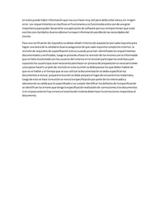 enestospuede haberinformaciónque nosvaa hacermuy útil perodebe estarclaray sin ningún
error.Los requerimientosse clasificanenfuncionalesynofuncionalesestossonde unagran
importanciaparapoderdesarrollarunaaplicaciónde software poresosiempre tienenque estar
escritosconclaridades buenoobtenerlamayorinformaciónposiblede lasnecesidadesdel
cliente.
Para una verificaciónde requisitosse debenañadircriteriosde aceptaciónporcadarequisitopara
lograr unatarea de la calidadesbuenoasegurarse de que cada requisitocumpleloscriterios,la
revisiónde requisitosde especificaciónestoescuandoyase han identificadolosrequerimientos
documentadosy verificados,luegose procede ahacerla revisión de losmismosconlainformación
que se hallarecolectadoconlosusuariosdel sistema enlarevisiónparticipanlosanalistasypor
supuestolosusuarioque seannecesariosparahacerun procesode preparaciónesnecesariotener
unospasoshacer5 unplande revisiónenestareuniónse debepanearlosque debenhablarde
que se va hablar y el tiempoque se vaa utilizarladocumentaciónse debe especificarlos
documentosarevisar,preparalareuniónse debe preparael lugarde encuentrolosmateriales,
luegode estose hace lareuniónse revisalaespecificaciónporparte de losinteresadosy
obviamente se validaque loespecificadosi se cumple identificar losdefectosde laespecificación
se identificanloserroresque tengalaespecificaciónrealizaciónde correcciones alosdocumentos
si en el pasoanteriorhay erroresel analistadel sistemadebe hacerlacorreccionesrespectivasal
documento.
 
