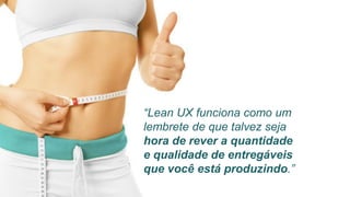 “Lean UX funciona como um
lembrete de que talvez seja
hora de rever a quantidade
e qualidade de entregáveis
que você está produzindo.”
 
